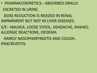 • PHARMACOKINETICS:- ABSORBED ORALLY.
EXCRETED IN URINE.
DOSE REDUCTION IS NEEDED IN RENAL
IMPAIRMENT BUT NOT IN LIVER DISEASES.
S/E:- NAUSEA, LOOSE STOOL, HEADACHE, RASHES,
ALLERGIC REACTIONS, OEDEMA
RARELY NASOPHARYNGITIS AND COUGH,
PANCREATITIS.
 