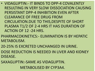 • VIDAGLIPTIN:- IT BINDS TO DPP-4 COVALENTLY
RESULTING IN VERY SLOW DISSOCIATION CAUSING
PERSISTANT DPP-4 INHIBITION EVEN AFTER
CLEARANCE OF FREE DRUG FROM
CIRCULATION.DUE TO THIS,DESPITE OF SHORT
PLASMA T1/2 OF 2-4 HRS IT HAS DURATION OF
ACTION OF 12 -24 HRS.
PHARMACOKINETICS:- ELIMINATION IS BY HEPATIC
METABOLISM.
20-25% IS EXCRETED UNCHANGED IN URINE.
DOSE REDUCTION IS NEEDED IN LIVER AND KIDNEY
DISEASE.
SAXAGLIPTIN:-SAME AS VIDAGLIPTIN.
METABOLISED BY CYP3A4.
 