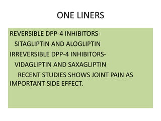 ONE LINERS
REVERSIBLE DPP-4 INHIBITORS-
SITAGLIPTIN AND ALOGLIPTIN
IRREVERSIBLE DPP-4 INHIBITORS-
VIDAGLIPTIN AND SAXAGLIPTIN
RECENT STUDIES SHOWS JOINT PAIN AS
IMPORTANT SIDE EFFECT.
 