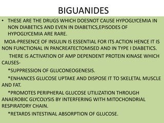 BIGUANIDES
• THESE ARE THE DRUGS WHICH DOESNOT CAUSE HYPOGLYCEMIA IN
NON DIABETICS AND EVEN IN DIABETICS,EPISODES OF
HYPOGLYCEMIA ARE RARE.
MOA-PRESENCE OF INSULIN IS ESSENTIAL FOR ITS ACTION HENCE IT IS
NON FUNCTIONAL IN PANCREATECTOMISED AND IN TYPE I DIABETICS.
THERE IS ACTIVATION OF AMP DEPENDENT PROTEIN KINASE WHICH
CAUSES-
*SUPPRESSION OF GLUCONEOGENESIS.
*ENHANCES GLUCOSE UPTAKE AND DISPOSE IT TO SKELETAL MUSCLE
AND FAT.
*PROMOTES PERIPHERAL GLUCOSE UTILIZATION THROUGH
ANAEROBIC GLYCOLYSIS BY INTERFERING WITH MITOCHONDRIAL
RESPIRATORY CHAIN.
*RETARDS INTESTINAL ABSORPTION OF GLUCOSE.
 