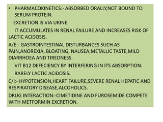 • PHARMACOKINETICS:- ABSORBED ORALLY,NOT BOUND TO
SERUM PROTEIN.
EXCRETION IS VIA URINE.
IT ACCUMULATES IN RENAL FAILURE AND INCREASES RISK OF
LACTIC ACIDOSIS.
A/E:- GASTROINTESTINAL DISTURBANCES SUCH AS
PAIN,ANOREXIA, BLOATING, NAUSEA,METALLIC TASTE,MILD
DIARRHOEA AND TIREDNESS.
VIT B12 DEFECIENCY BY INTERFERING IN ITS ABSORPTION.
RARELY LACTIC ACIDOSIS.
C/I:- HYPOTENSION,HEART FAILURE,SEVERE RENAL HEPATIC AND
RESPIRATORY DISEASE,ALCOHOLICS.
DRUG INTERACTION:-CIMETIDINE AND FUROSEMIDE COMPETE
WITH METFORMIN EXCRETION.
 