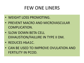 FEW ONE LINERS
• WEIGHT LOSS PROMOTING.
• PREVENT MACRO AND MICROVASCULAR
COMPLICATION.
• SLOW DOWN BETA CELL
EXHAUSTION/FAILURE IN TYPE II DM.
• REDUCES HbA1C.
• CAN BE USED TO IMPROVE OVULATION AND
FERTILITY IN PCOD.
 