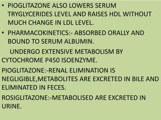 • PIOGLITAZONE ALSO LOWERS SERUM
TRYGLYCERIDES LEVEL AND RAISES HDL WITHOUT
MUCH CHANGE IN LDL LEVEL.
• PHARMACOKINETICS:- ABSORBED ORALLY AND
BOUND TO SERUM ALBUMIN.
UNDERGO EXTENSIVE METABOLISM BY
CYTOCHROME P450 ISOENZYME.
PIOGLITAZONE:-RENAL ELIMINATION IS
NEGLIGIBLE,METABOLITES ARE EXCRETED IN BILE AND
ELIMINATED IN FECES.
ROSIGLITAZONE:-METABOLISED ARE EXCRETED IN
URINE.
 