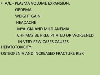 • A/E:- PLASMA VOLUME EXPANSION.
OEDEMA
WEIGHT GAIN
HEADACHE
MYALGIA AND MILD ANEMIA
CHF MAY BE PRECIPITATED OR WORSENED
IN VERY FEW CASES CAUSES
HEPATOTOXICITY.
OSTEOPENIA AND INCREASED FRACTURE RISK
 