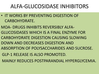ALFA-GLUCOSIDASE INHIBITORS
• IT WORKS BY PREVENTING DIGESTION OF
CARBOHYDRATE.
MOA- DRUGS INHIBITS REVERSIBLY ALFA-
GLUCOSIDASES WHICH IS A FINAL ENZYME FOR
CARBOHYDRATE DIGESTION CAUSING SLOWING
DOWN AND DECREASES DIGESTION AND
ABSORPTION OF POLYSACCHARIDES AND SUCROSE.
GLP-1 RELEASE IS ALSO PROMOTED.
MAINLY REDUCES POSTPARANDIAL HYPERGLYCEMIA.
 