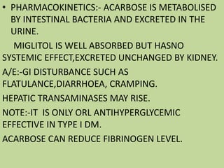 • PHARMACOKINETICS:- ACARBOSE IS METABOLISED
BY INTESTINAL BACTERIA AND EXCRETED IN THE
URINE.
MIGLITOL IS WELL ABSORBED BUT HASNO
SYSTEMIC EFFECT,EXCRETED UNCHANGED BY KIDNEY.
A/E:-GI DISTURBANCE SUCH AS
FLATULANCE,DIARRHOEA, CRAMPING.
HEPATIC TRANSAMINASES MAY RISE.
NOTE:-IT IS ONLY ORL ANTIHYPERGLYCEMIC
EFFECTIVE IN TYPE I DM.
ACARBOSE CAN REDUCE FIBRINOGEN LEVEL.
 