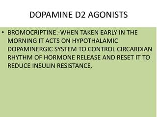DOPAMINE D2 AGONISTS
• BROMOCRIPTINE:-WHEN TAKEN EARLY IN THE
MORNING IT ACTS ON HYPOTHALAMIC
DOPAMINERGIC SYSTEM TO CONTROL CIRCARDIAN
RHYTHM OF HORMONE RELEASE AND RESET IT TO
REDUCE INSULIN RESISTANCE.
 
