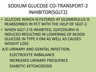 SODIUM GLUCOSE CO-TRANSPORT-2
INHIBITOR(SGLT2)
• GLUCOSE WHICH IS FILTERED AT GLOMERULUS IS
REABSORBED IN PCT WITH THE HELP OF SGLT-2.
• WHEN SGLT-2 IS INHIBITED, GLYCOSURIA IS
INDUCED RESULTING IN LOWERING OF BLOOD
GLUCOSE IN TYPE II DM AS WELL AS CAUSES
WEIGHT LOSS.
A/E-URINARY AND GENITAL INFECTION.
ELECTROLYTE IMBALANCE
INCREASED URINARY FREQUENCE
DIABETIC KETOACIDOSIS
 