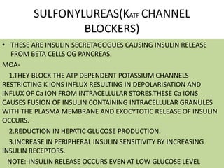 SULFONYLUREAS(KATP CHANNEL
BLOCKERS)
• THESE ARE INSULIN SECRETAGOGUES CAUSING INSULIN RELEASE
FROM BETA CELLS OG PANCREAS.
MOA-
1.THEY BLOCK THE ATP DEPENDENT POTASSIUM CHANNELS
RESTRICTING K IONS INFLUX RESULTING IN DEPOLARISATION AND
INFLUX OF Ca ION FROM INTRACELLULAR STORES.THESE Ca IONS
CAUSES FUSION OF INSULIN CONTAINING INTRACELLULAR GRANULES
WITH THE PLASMA MEMBRANE AND EXOCYTOTIC RELEASE OF INSULIN
OCCURS.
2.REDUCTION IN HEPATIC GLUCOSE PRODUCTION.
3.INCREASE IN PERIPHERAL INSULIN SENSITIVITY BY INCREASING
INSULIN RECEPTORS.
NOTE:-INSULIN RELEASE OCCURS EVEN AT LOW GLUCOSE LEVEL
 