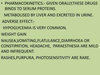 • PHARMACOKINETICS:- GIVEN ORALLY,THESE DRUGS
BINDS TO SERUM PROTEINS.
METABOLISED BY LIVER AND EXCRETED IN URINE.
ADVERSE EFFECT:-
HYPOGLYCEMIA IS VERY COMMON.
WEIGHT GAIN
NAUSEA,VOMITING,FLATULANCE,DIARRHOEA OR
CONSTIPATION, HEADACHE, PARAESTHESIA ARE MILD
AND INFREQUENT.
RASHES,PURPURA, PHOTOSENSITIVITY ARE RARE.
 