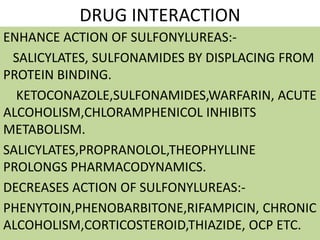 DRUG INTERACTION
ENHANCE ACTION OF SULFONYLUREAS:-
SALICYLATES, SULFONAMIDES BY DISPLACING FROM
PROTEIN BINDING.
KETOCONAZOLE,SULFONAMIDES,WARFARIN, ACUTE
ALCOHOLISM,CHLORAMPHENICOL INHIBITS
METABOLISM.
SALICYLATES,PROPRANOLOL,THEOPHYLLINE
PROLONGS PHARMACODYNAMICS.
DECREASES ACTION OF SULFONYLUREAS:-
PHENYTOIN,PHENOBARBITONE,RIFAMPICIN, CHRONIC
ALCOHOLISM,CORTICOSTEROID,THIAZIDE, OCP ETC.
 
