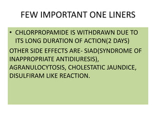 FEW IMPORTANT ONE LINERS
• CHLORPROPAMIDE IS WITHDRAWN DUE TO
ITS LONG DURATION OF ACTION(2 DAYS)
OTHER SIDE EFFECTS ARE- SIAD(SYNDROME OF
INAPPROPRIATE ANTIDIURESIS),
AGRANULOCYTOSIS, CHOLESTATIC JAUNDICE,
DISULFIRAM LIKE REACTION.
 