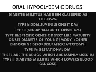 ORAL HYPOGLYCEMIC DRUGS
DIABETES MELITTUS HAS BEEN CLASSIFEID AS
FOLLOWS-
TYPE I(IDDM/JUVENILE ONSET DM)
TYPE II(NIDDM/MATURITY ONSET DM)
TYPE III(SPECIFIC GENETIC DEFECT LIKE MATURITY
ONSET DIABETES OF YOUNG{MODY}),OTHER
ENDOCRINE DISORDER,PANCREATECTOMY)
TYPE IV(GESTATIONAL DM)
THESE ARE THE DRUGS WHICH ARE MAINLY USED IN
TYPE II DIABETES MELLITUS WHICH LOWERS BLOOD
GLUCOSE.
 