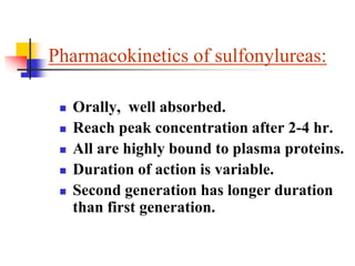 Pharmacokinetics of sulfonylureas:
 Orally, well absorbed.
 Reach peak concentration after 2-4 hr.
 All are highly bound to plasma proteins.
 Duration of action is variable.
 Second generation has longer duration
than first generation.
 