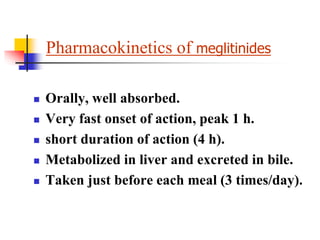 Pharmacokinetics of meglitinides
 Orally, well absorbed.
 Very fast onset of action, peak 1 h.
 short duration of action (4 h).
 Metabolized in liver and excreted in bile.
 Taken just before each meal (3 times/day).
 
