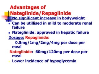 Advantages of
Nateglinide/Repaglinide
 No significant increase in bodyweight
 Can be utillised in mild to moderate renal
failure
 Nateglinide: approved in hepatic failure
Dosage: Repaglinide:
0.5mg/1mg/2mg/4mg per dose per
meal
Nateglinide: 60mg/120mg per dose per
meal
 Lower incidence of hypoglycemia
 