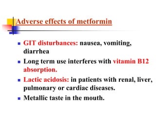  GIT disturbances: nausea, vomiting,
diarrhea
 Long term use interferes with vitamin B12
absorption.
 Lactic acidosis: in patients with renal, liver,
pulmonary or cardiac diseases.
 Metallic taste in the mouth.
Adverse effects of metformin
 