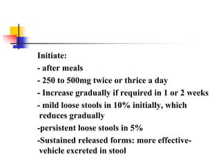 Initiate:
- after meals
- 250 to 500mg twice or thrice a day
- Increase gradually if required in 1 or 2 weeks
- mild loose stools in 10% initially, which
reduces gradually
-persistent loose stools in 5%
-Sustained released forms: more effective-
vehicle excreted in stool
 