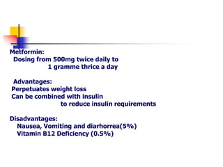 Metformin:
Dosing from 500mg twice daily to
1 gramme thrice a day
Advantages:
Perpetuates weight loss
Can be combined with insulin
to reduce insulin requirements
Disadvantages:
Nausea, Vomiting and diarhorrea(5%)
Vitamin B12 Deficiency (0.5%)
 
