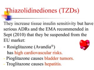 Thiazolidinediones (TZDs)
They increase tissue insulin sensitivity but have
serious ADRs and the EMA recommended in
Sept (2010) that they be suspended from the
EU market:
- Rosiglitazone (Avandia)
has high cardiovascular risks.
- Pioglitazone causes bladder tumors.
- Troglitazone causes hepatitis.
 