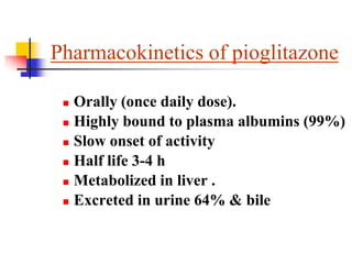 Pharmacokinetics of pioglitazone
 Orally (once daily dose).
 Highly bound to plasma albumins (99%)
 Slow onset of activity
 Half life 3-4 h
 Metabolized in liver .
 Excreted in urine 64% & bile
 