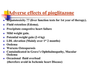  Hepatotoxicity ?? (liver function tests for 1st year of therapy).
 Fluid retention (Edema).
 Precipitate congestive heart failure
 Mild weight gain.
 Potential weight gain (2-4 kg)
 LDL elevation (Mainly over 1st 2 months)
 Oedema
 Worsens Osteoporosis
 Containdicated in Grave’s Ophthalmopathy, Macular
Oedema
 Occasional fluid overload
(therefore avoid in Ischemic heart Disease)
Adverse effects of pioglitazone
 