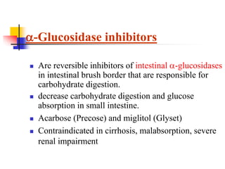  Are reversible inhibitors of intestinal -glucosidases
in intestinal brush border that are responsible for
carbohydrate digestion.
 decrease carbohydrate digestion and glucose
absorption in small intestine.
 Acarbose (Precose) and miglitol (Glyset)
 Contraindicated in cirrhosis, malabsorption, severe
renal impairment
-Glucosidase inhibitors
 