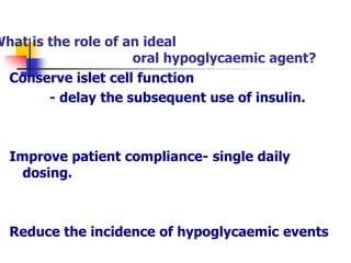 What is the role of an ideal
oral hypoglycaemic agent?
Conserve islet cell function
- delay the subsequent use of insulin.
Improve patient compliance- single daily
dosing.
Reduce the incidence of hypoglycaemic events
 