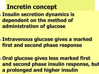 Incretin concept
 Insulin secretion dynamics is
dependent on the method of
administration of glucose
 Intravenous glucose gives a marked
first and second phase response
 Oral glucose gives less marked first
and second phase insulin response, but
a prolonged and higher insulin
 