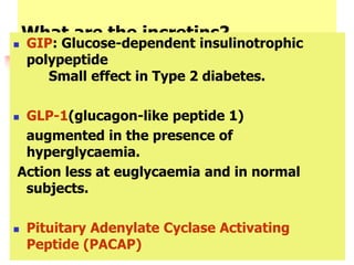 What are the incretins?
 GIP: Glucose-dependent insulinotrophic
polypeptide
Small effect in Type 2 diabetes.
 GLP-1(glucagon-like peptide 1)
augmented in the presence of
hyperglycaemia.
Action less at euglycaemia and in normal
subjects.
 Pituitary Adenylate Cyclase Activating
Peptide (PACAP)
 