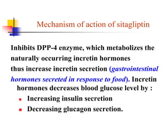 Mechanism of action of sitagliptin
Inhibits DPP-4 enzyme, which metabolizes the
naturally occurring incretin hormones
thus increase incretin secretion (gastrointestinal
hormones secreted in response to food). Incretin
hormones decreases blood glucose level by :
 Increasing insulin secretion
 Decreasing glucagon secretion.
 