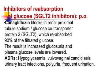 Inhibitors of reabsorption
of glucose (SGLT2 inhibitors): p.o.
•Canagliflozin blocks in renal proximal
tubule sodium / glucose co-transporter
protein 2 (SGLT2), which re-absorbed
90% of the filtrated glucose.
The result is increased glucosuria and
plasma glucose levels are lowered.
ADRs: Hypoglycaemia, vulvovaginal candidiasis
urinary tract infections, polyuria, frequent urination.
 