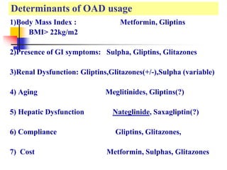 Determinants of OAD usage
1)Body Mass Index : Metformin, Gliptins
BMI> 22kg/m2
2)Presence of GI symptoms: Sulpha, Gliptins, Glitazones
3)Renal Dysfunction: Gliptins,Glitazones(+/-),Sulpha (variable)
4) Aging Meglitinides, Gliptins(?)
5) Hepatic Dysfunction Nateglinide, Saxagliptin(?)
6) Compliance Gliptins, Glitazones,
7) Cost Metformin, Sulphas, Glitazones
 