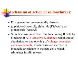  First generation are essentially obsolete
 glipizide (Glucotrol), glyburide (Diabeta) and
glimepiride (Amaryl)
 Stimulate insulin release from functioning B cells by
blocking of ATP-sensitive K channels which causes
depolarization and opening of voltage- dependent
calcium channels, which causes an increase in
intracellular calcium in the beta cells, which
stimulates insulin release.
Mechanism of action of sulfonylureas:
 