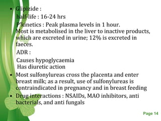 • Glipizide :
  half-life : 16-24 hrs
  P’kinetics : Peak plasma levels in 1 hour.
  Most is metabolised in the liver to inactive products,
  which are excreted in urine; 12% is excreted in
  faeces.
  ADR :
  Causes hypoglycaemia
   Has diuretic action
• Most sulfonylureas cross the placenta and enter
  breast milk; as a result, use of sulfonylureas is
  contraindicated in pregnancy and in breast feeding
• Drug interactions : NSAIDs, MAO inhibitors, anti
  bacterials, and anti fungals
                    Free Powerpoint Templates        Page 14
 
