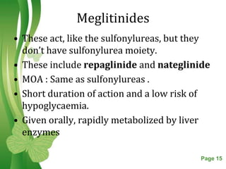 Meglitinides
• These act, like the sulfonylureas, but they
  don’t have sulfonylurea moiety.
• These include repaglinide and nateglinide
• MOA : Same as sulfonylureas .
• Short duration of action and a low risk of
  hypoglycaemia.
• Given orally, rapidly metabolized by liver
  enzymes

                Free Powerpoint Templates   Page 15
 