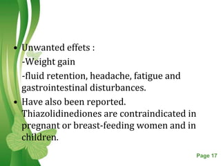 • Unwanted effets :
  -Weight gain
  -fluid retention, headache, fatigue and
  gastrointestinal disturbances.
• Have also been reported.
  Thiazolidinediones are contraindicated in
  pregnant or breast-feeding women and in
  children.
                Free Powerpoint Templates     Page 17
 