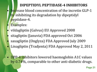 DIPEPTIDYL PEPTIDASE-4 INHIBITORS
•   Increase blood concentration of the incretin GLP-1
    by inhibiting its degradation by dipeptidyl
    peptidase-4.
•   Examples:
•   vildagliptin (Galvus) EU Approved 2008
•   sitagliptin (Januvia) FDA approved Oct 2006
•   saxagliptin (Onglyza) FDA Approved July 2009
•   Linagliptin (Tradjenta) FDA Approved May 2, 2011

• DPP-4 inhibitors lowered haemoglobin A1C values
  by 0.74%, comparable to other anti-diabetic drugs.
                   Free Powerpoint Templates      Page 21
 