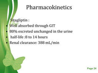 Pharmacokinetics

    Sitagliptin :
•   Well absorbed through GIT
•   80% excreted unchanged in the urine
•   half-life :8 to 14 hours
•   Renal clearance: 388 mL/min




                   Free Powerpoint Templates   Page 24
 