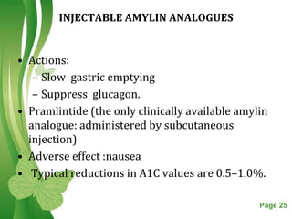INJECTABLE AMYLIN ANALOGUES


• Actions:
   – Slow gastric emptying
   – Suppress glucagon.
• Pramlintide (the only clinically available amylin
  analogue: administered by subcutaneous
  injection)
• Adverse effect :nausea
• Typical reductions in A1C values are 0.5–1.0%.

                  Free Powerpoint Templates      Page 25
 