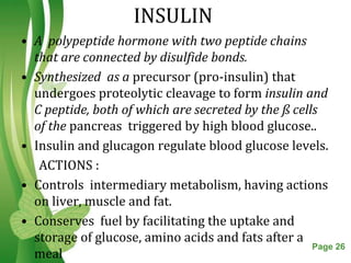 INSULIN
• A polypeptide hormone with two peptide chains
  that are connected by disulfide bonds.
• Synthesized as a precursor (pro-insulin) that
  undergoes proteolytic cleavage to form insulin and
  C peptide, both of which are secreted by the ß cells
  of the pancreas triggered by high blood glucose..
• Insulin and glucagon regulate blood glucose levels.
   ACTIONS :
• Controls intermediary metabolism, having actions
  on liver, muscle and fat.
• Conserves fuel by facilitating the uptake and
  storage of glucose, amino acids and fats after a
                    Free Powerpoint Templates        Page 26
  meal
 
