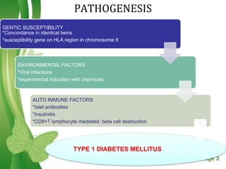 PATHOGENESIS
GENTIC SUSCEPTIBILITY
*Concordance in identical twins
*susceptibility gene on HLA region in chromosome 6




      ENVIRONMENTAL FACTORS
      *Viral infections
      *experimental induction with chemicals



            AUTO IMMUNE FACTORS
            *Islet antibodies
            *Insulinitis
            *CD8+T lymphocyte mediated beta cell destruction




                              TYPE 1 DIABETES MELLITUS
                                   Free Powerpoint Templates   Page 3
 