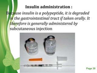 Insulin administration :
Because insulin is a polypeptide, it is degraded
 in the gastrointestinal tract if taken orally. It
 therefore is generally administered by
 subcutaneous injection




                  Free Powerpoint Templates    Page 30
 
