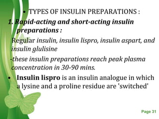 • TYPES OF INSULIN PREPARATIONS :
1. Rapid-acting and short-acting insulin
    preparations :
  Regular insulin, insulin lispro, insulin aspart, and
  insulin glulisine
 -these insulin preparations reach peak plasma
  concentration in 30-90 mins.
• Insulin lispro is an insulin analogue in which
    a lysine and a proline residue are 'switched'


                   Free Powerpoint Templates     Page 31
 