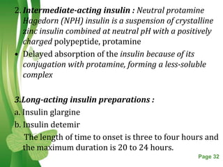 2. Intermediate-acting insulin : Neutral protamine
   Hagedorn (NPH) insulin is a suspension of crystalline
   zinc insulin combined at neutral pH with a positively
   charged polypeptide, protamine
• Delayed absorption of the insulin because of its
   conjugation with protamine, forming a less-soluble
   complex

3.Long-acting insulin preparations :
a. Insulin glargine
b. Insulin detemir
    The length of time to onset is three to four hours and
   the maximum duration is 20 to 24 hours.
                   Free Powerpoint Templates        Page 32
 