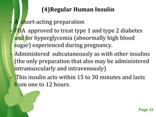 (4)Regular Human Insulin

– A short-acting preparation
– FDA approved to treat type 1 and type 2 diabetes
  and for hyperglycemia (abnormally high blood
  sugar) experienced during pregnancy.
– Administered subcutaneously as with other insulins
  (the only preparation that also may be administered
  intramuscularly and intravenously)
– This insulin acts within 15 to 30 minutes and lasts
  from one to 12 hours.



                  Free Powerpoint Templates     Page 33
 