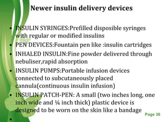 Newer insulin delivery devices

• INSULIN SYRINGES:Prefilled disposible syringes
  with regular or modified insulins
• PEN DEVICES:Fountain pen like :insulin cartridges
• INHALED INSULIN:Fine powder delivered through
  nebuliser,rapid absorption
• INSULIN PUMPS:Portable infusion devices
  connected to subcutaneously placed
  cannula(continuous insulin infusion)
• INSULIN PATCH-PEN: A small (two inches long, one
  inch wide and ¼ inch thick) plastic device is
  designed to be worn on the skin like a bandage
                   Free Powerpoint Templates     Page 36
•
 