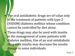 • The oral antidiabetic drugs are of value only
  in the treatment of patients with type 2
  (NIDDM) diabetes mellitus whose condition
  cannot be controlled by diet alone.
• These drugs may also be used with insulin
  in the management of some patients with
  diabetes mellitus, Use of an oral antidiabetic
  drug with insulin may decrease the insulin
  dosage in some individuals.
                 Free Powerpoint Templates   Page 9
 