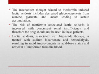 • The mechanism thought related to metformin induced
lactic acidosis includes decreased gluconeogenesis from
alanine, pyruvate, and lactate leading to lactate
accumulation.
• The risk of metformin associated lactic acidosis is
increased with concurrent renal insufficiency and
therefore the drug should not be used in these patients.
• Lactic acidosis, associated with biguanide therapy, is
treated with sodium bicarbonate and hemodialysis,
resulting in rapid improvements in acid-base status and
removal of metformin from the blood.
 