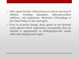 • other agents besides sulfonylureas are used to treat type II
diabetes, including biguanides, alpha-glucosidase
inhibitors, and troglitazone. Metformin (Glucophage in
the United States) is one such agent.
• Even in excessive dosage, these agents do not decrease
serum glucose below euglycemia; consequently, they are
referred to appropriately as antihyperglycemic agents
rather than hypoglycemic agent
 